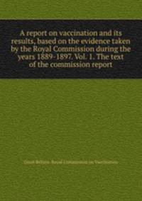 A report on vaccination and its results, based on the evidence taken by the Royal Commission during the years 1889-1897. Vol. 1. The text of the commission report