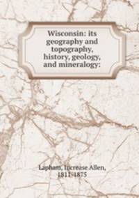 Wisconsin: its geography and topography, history, geology, and mineralogy: