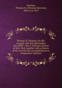 Thomas N. Doutney, his life-struggle, fall and reformation microform : also a vivid pen-picture of New York, together with a history of the work he has accomplished as a temperance reformer