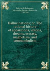 Hallucinations; or, The rational history of apparitions, visions, dreams, ecstasy, magnetism, and somnambulism