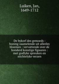 De bykorf des gemoeds : honing zaamelende uit allerley bloemen : vervattende over de honderd konstige figuuren : met godlyke spreuken en stichtelyke verzen