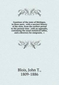Gazetteer of the state of Michigan, in three parts . with a succinct history of the state, from the earliest period to the present time . with an appendix, containing the usual statistical tables, and a directory for emigrants, &c
