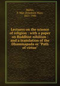 Lectures on the science of religion : with a paper on Buddhist nihilism : and a translation of the Dhammapada or "Path of virtue"