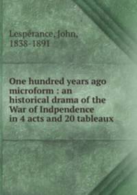 One hundred years ago microform : an historical drama of the War of Indpendence in 4 acts and 20 tableaux