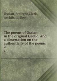 The poems of Ossian in the original Gaelic. And a dissertation on the authenticity of the poems. 2