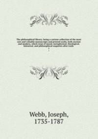 The philosophical library; being a curious collection of the most rare and valuable manuscripts and printed works, both ancient and modern, which treat of moral, metaphysical, theological, historical, and philosophical enquiries after truth . 1