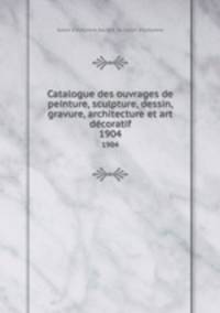 Catalogue des ouvrages de peinture, sculpture, dessin, gravure, architecture et art dcoratif. 1904