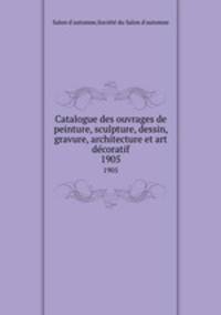 Catalogue des ouvrages de peinture, sculpture, dessin, gravure, architecture et art dcoratif. 1905