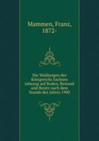 Die Waldungen des Konigreichs Sachsen inbezug auf Boden, Bestand und Besitz nach dem Stande des Jahres 1900