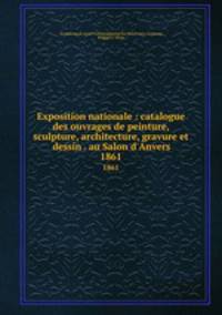 Exposition nationale : catalogue des ouvrages de peinture, sculpture, architecture, gravure et dessin . au Salon d`Anvers. 1861