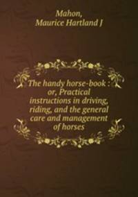 The handy horse-book : or, Practical instructions in driving, riding, and the general care and management of horses