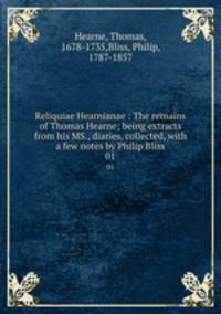 Reliquiae Hearnianae : The remains of Thomas Hearne; being extracts from his MS., diaries, collected, with a few notes by Philip Bliss. 01