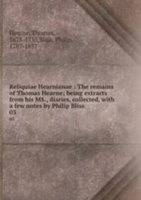 Reliquiae Hearnianae : The remains of Thomas Hearne; being extracts from his MS., diaries, collected, with a few notes by Philip Bliss. 03