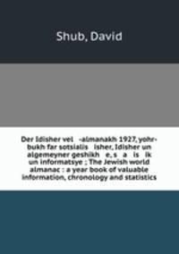 Der Idisher vel -almanakh 1927, yohr-bukh far sotsialis isher, Idisher un algemeyner geshikh e, s a is ik? un informatsye ; The Jewish world almanac : a year book of valuable information, chronology and statistics
