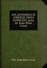 ION ANTONESCU SI CORNELIU ZELEA CODREANU, autor Dr. Radu Mihai Crisan