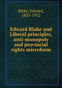 Edward Blake and Liberal principles, anti-monopoly and provincial rights microform