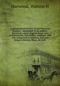 A genealogical history of the Harwood families : descended from Andrew Harwood, whose English home was in Dartmouth, Devonshire, England, and who emigrated to America, and was living in Boston, Mass., in 1643