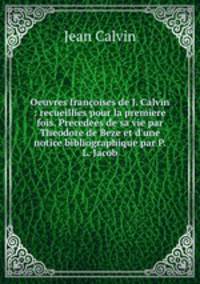 Oeuvres francoises de J. Calvin : recueillies pour la premiere fois. Precedees de sa vie par Theodore de Beze et d