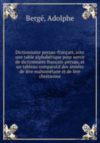 Dictionnaire persan-francais, avec une table alphabetique pour servir de dictionnaire francais-persan, et un tableau comparatif des annees de lere mahometane et de lere chretienne