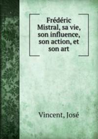 Frederic Mistral, sa vie, son influence, son action, et son art