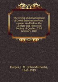 The origin and development of Greek drama microform : a paper read before the Literary and Historical Society of Quebec, 23rd February, 1883