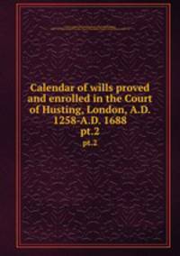 Calendar of wills proved and enrolled in the Court of Husting, London, A.D. 1258-A.D. 1688. pt.2