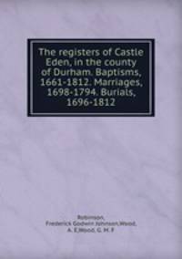 The registers of Castle Eden, in the county of Durham. Baptisms, 1661-1812. Marriages, 1698-1794. Burials, 1696-1812