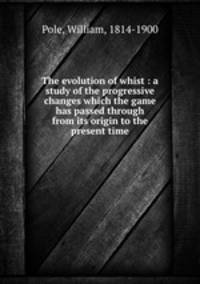 The evolution of whist : a study of the progressive changes which the game has passed through from its origin to the present time