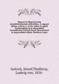 Raguza es Magyarorszag osszekotteteseinek okleveltara. A raguzai allami, a becsi cs. es kir. titkos es egyeb leveltarakban levo okiratokbol osszeallitotta Gelcich Jozsef. Bevezetessel es jegyzetekkel ellatta Thalloczy Lajos
