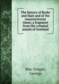 The history of Burke and Hare and of the resurrectionist times; a fragment from the criminal annals of Scotland