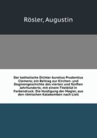 Der katholische Dichter Aurelius Prudentius Clemens; ein Beitrag zur Kirchen- und Dogmengeschichte des vierten und funften Jahrhunderts; mit einem Titelbild in Farbendruck: Die Huldigung der Magier, aus den romischen Katakomben nach Liell