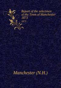 Report of the selectmen of the Town of Manchester. 1873