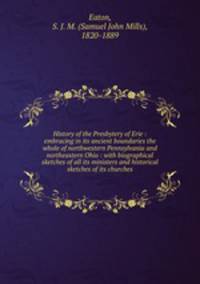 History of the Presbytery of Erie : embracing in its ancient boundaries the whole of northwestern Pennsylvania and northeastern Ohio : with biographical sketches of all its ministers and historical sketches of its churches
