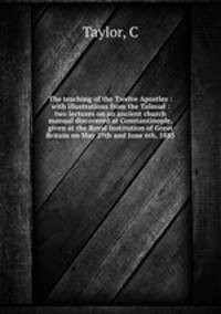 The teaching of the Twelve Apostles : with illustrations from the Talmud : two lectures on an ancient church manual discovered at Constantinople, given at the Royal Institution of Great Britain on May 29th and June 6th, 1885