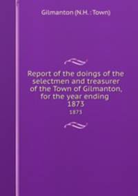 Report of the doings of the selectmen and treasurer of the Town of Gilmanton, for the year ending .. 1873