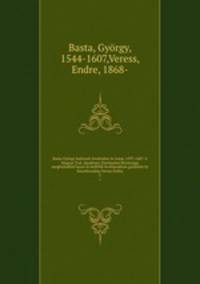 Basta Gyorgy hadvezer levelezese es iratai, 1597-1607. A Magyar Tud. Akademia Tortenelmi Bizottsaga megbizasabol hazai es kulfoldi leveltarakban gyujtotte es kozrebocsatja Veress Endre
