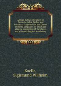 African native literature, or Proverbs, tales, fables, and historical fragments in the Kanuri or Bornu language. To which are added a translation of the above, and a Kanuri-English vocabulary