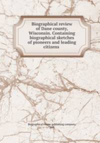 Biographical review of Dane county, Wisconsin. Containing biographical sketches of pioneers and leading citizens