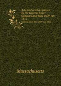 Acts and resolves passed by the General Court. General Laws May 1809-Jan 1812