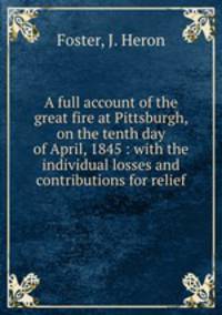 A full account of the great fire at Pittsburgh, on the tenth day of April, 1845 : with the individual losses and contributions for relief