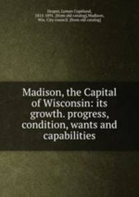Madison, the Capital of Wisconsin: its growth. progress, condition, wants and capabilities