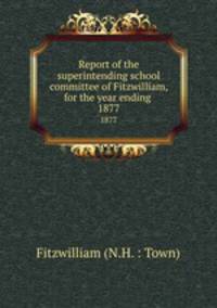 Report of the superintending school committee of Fitzwilliam, for the year ending .. 1877