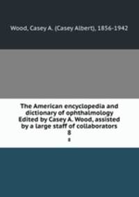 The American encyclopedia and dictionary of ophthalmology Edited by Casey A. Wood, assisted by a large staff of collaborators. 8