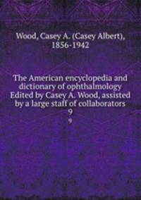 The American encyclopedia and dictionary of ophthalmology Edited by Casey A. Wood, assisted by a large staff of collaborators. 9