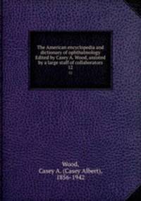 The American encyclopedia and dictionary of ophthalmology Edited by Casey A. Wood, assisted by a large staff of collaborators. 12