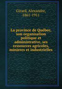 La province de Quebec, son organisation politique et administrative, ses ressources agricoles, minieres et industrielles