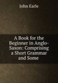 A Book for the Beginner in Anglo-Saxon: Comprising a Short Grammar and Some .