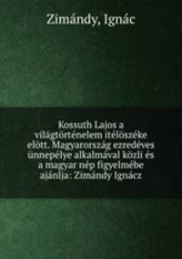 Kossuth Lajos a vilagtortenelem iteloszeke elott. Magyarorszag ezredeves unnepelye alkalmaval kozli es a magyar nep figyelmebe ajanlja: Zimandy Ignacz