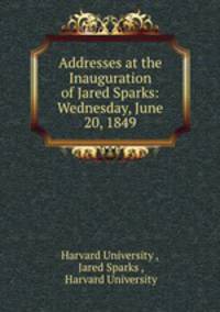 Addresses at the Inauguration of Jared Sparks: Wednesday, June 20, 1849