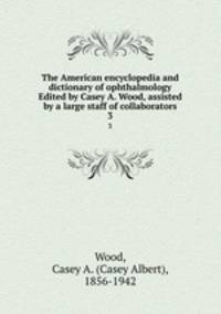 The American encyclopedia and dictionary of ophthalmology Edited by Casey A. Wood, assisted by a large staff of collaborators. 3